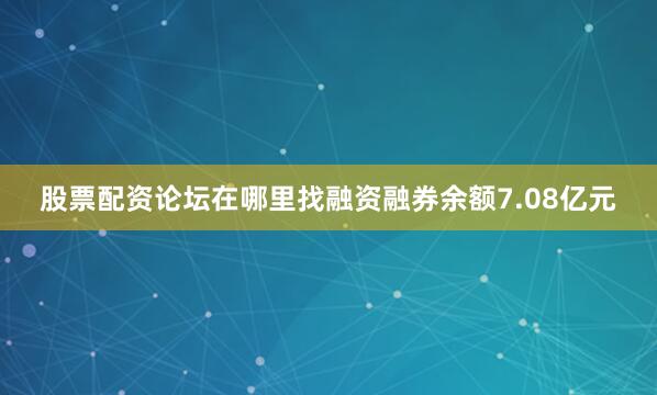 股票配资论坛在哪里找融资融券余额7.08亿元