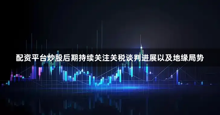 配资平台炒股后期持续关注关税谈判进展以及地缘局势