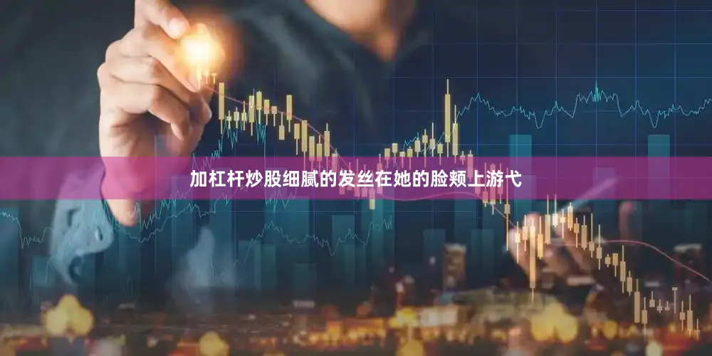 加杠杆炒股细腻的发丝在她的脸颊上游弋