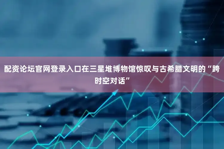 配资论坛官网登录入口在三星堆博物馆惊叹与古希腊文明的“跨时空对话”