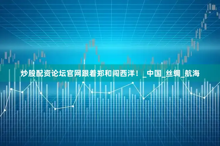 炒股配资论坛官网跟着郑和闯西洋！_中国_丝绸_航海