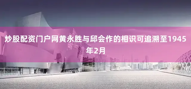 炒股配资门户网黄永胜与邱会作的相识可追溯至1945年2月