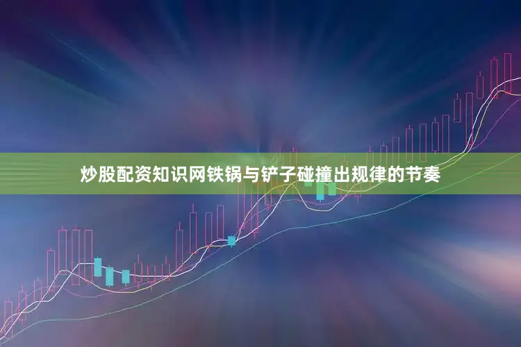 炒股配资知识网铁锅与铲子碰撞出规律的节奏