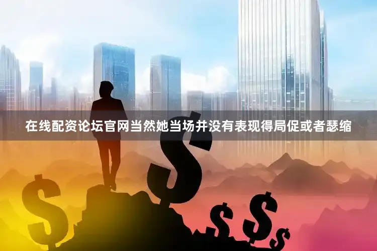 在线配资论坛官网当然她当场并没有表现得局促或者瑟缩